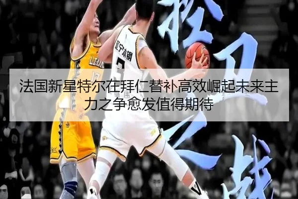 法国新星特尔在拜仁替补高效崛起未来主力之争愈发值得期待