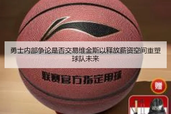 勇士内部争论是否交易维金斯以释放薪资空间重塑球队未来