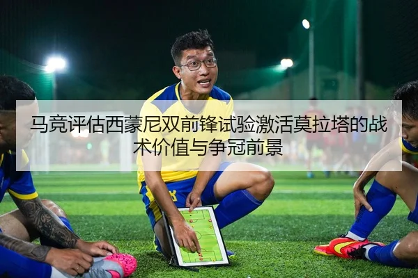 马竞评估西蒙尼双前锋试验激活莫拉塔的战术价值与争冠前景
